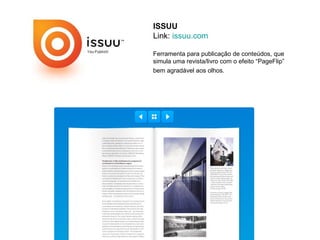 ISSUU
Link: issuu.com

Ferramenta para publicação de conteúdos, que
simula uma revista/livro com o efeito “PageFlip”
bem agradável aos olhos.
 
