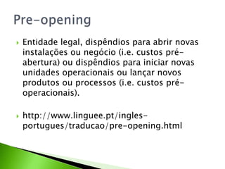 



Entidade legal, dispêndios para abrir novas
instalações ou negócio (i.e. custos préabertura) ou dispêndios para iniciar novas
unidades operacionais ou lançar novos
produtos ou processos (i.e. custos préoperacionais).
http://www.linguee.pt/inglesportugues/traducao/pre-opening.html

 