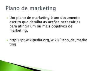 



Um plano de marketing é um documento
escrito que detalha as acções necessárias
para atingir um ou mais objetivos de
marketing.

http://pt.wikipedia.org/wiki/Plano_de_marke
ting

 