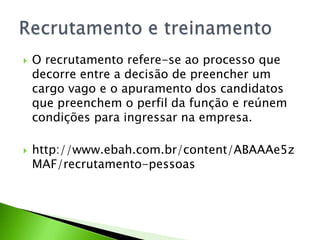 



O recrutamento refere-se ao processo que
decorre entre a decisão de preencher um
cargo vago e o apuramento dos candidatos
que preenchem o perfil da função e reúnem
condições para ingressar na empresa.
http://www.ebah.com.br/content/ABAAAe5z
MAF/recrutamento-pessoas

 