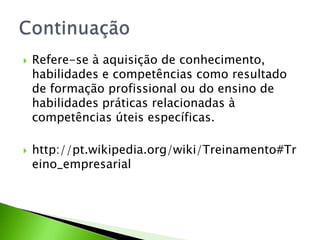 



Refere-se à aquisição de conhecimento,
habilidades e competências como resultado
de formação profissional ou do ensino de
habilidades práticas relacionadas à
competências úteis específicas.
http://pt.wikipedia.org/wiki/Treinamento#Tr
eino_empresarial

 