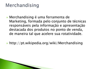 



Merchandising é uma ferramenta de
Marketing, formada pelo conjunto de técnicas
responsáveis pela informação e apresentação
destacada dos produtos no ponto de venda,
de maneira tal que acelere sua rotatividade.
http://pt.wikipedia.org/wiki/Merchandising

 