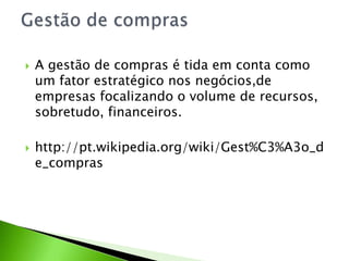 



A gestão de compras é tida em conta como
um fator estratégico nos negócios,de
empresas focalizando o volume de recursos,
sobretudo, financeiros.

http://pt.wikipedia.org/wiki/Gest%C3%A3o_d
e_compras

 