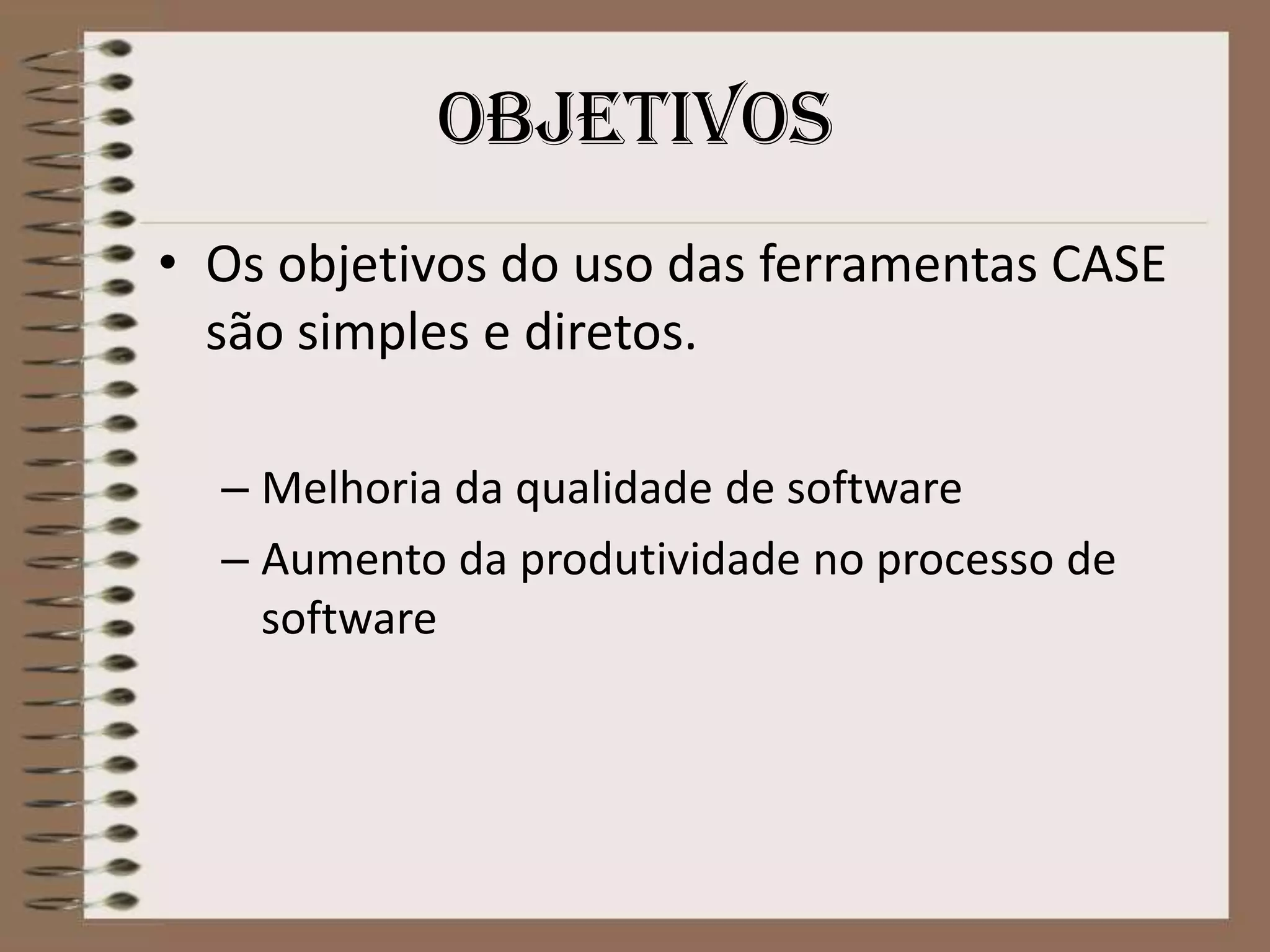 objetivos
• Os objetivos do uso das ferramentas CASE
são simples e diretos.
– Melhoria da qualidade de software
– Aumento da produtividade no processo de
software

 