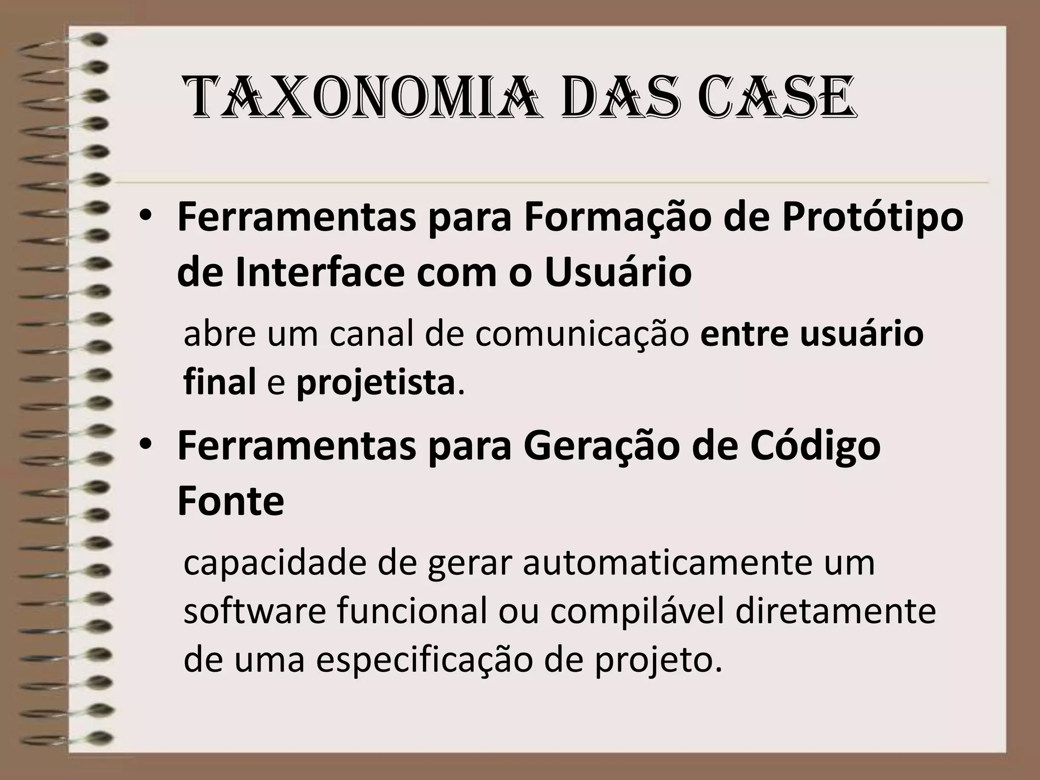 Taxonomia das case
• Ferramentas para Formação de Protótipo
de Interface com o Usuário
abre um canal de comunicação entre usuário
final e projetista.

• Ferramentas para Geração de Código
Fonte
capacidade de gerar automaticamente um
software funcional ou compilável diretamente
de uma especificação de projeto.

 