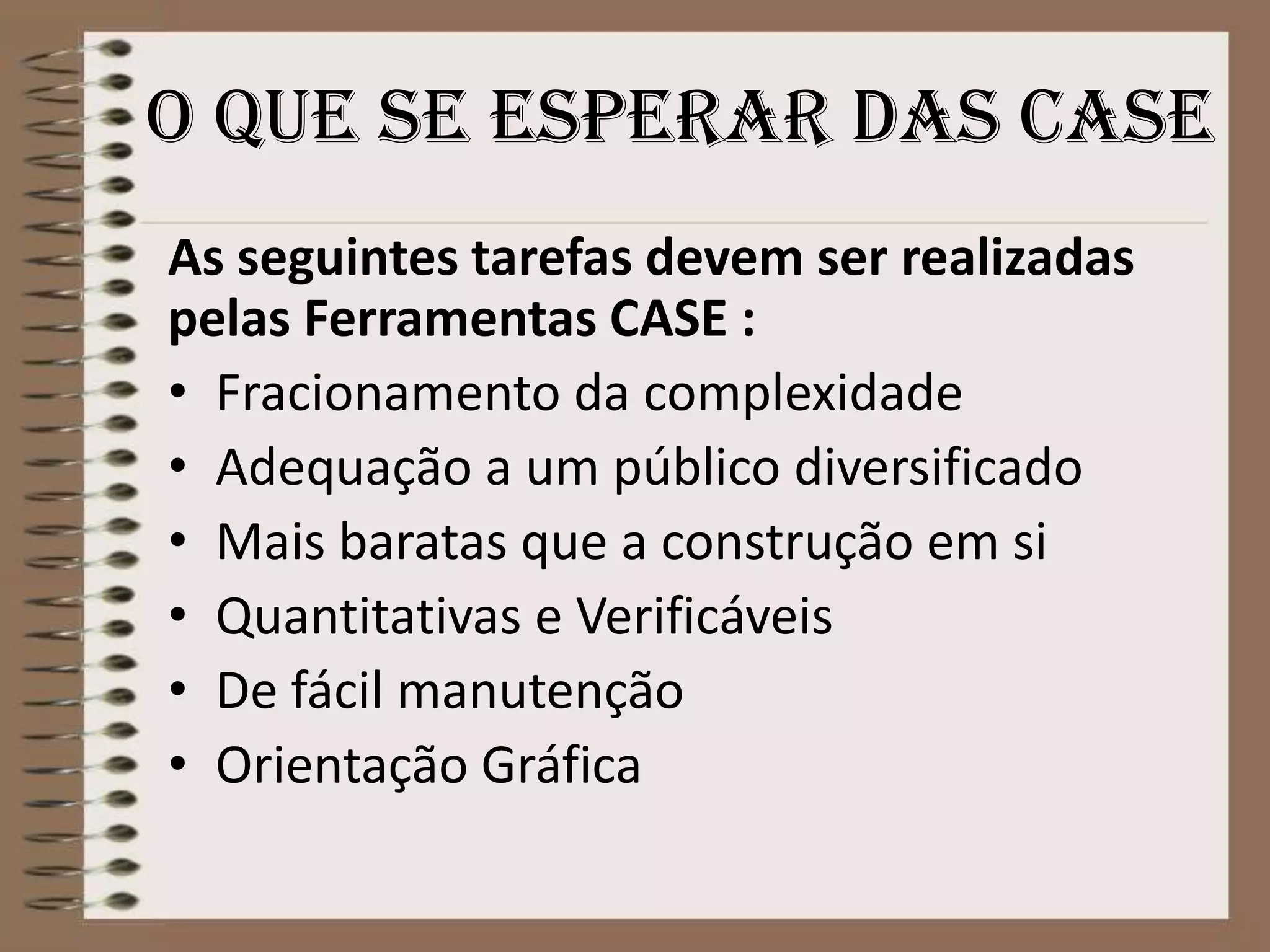 o que se esperar das case
As seguintes tarefas devem ser realizadas
pelas Ferramentas CASE :
• Fracionamento da complexidade
• Adequação a um público diversificado
• Mais baratas que a construção em si
• Quantitativas e Verificáveis
• De fácil manutenção
• Orientação Gráfica

 