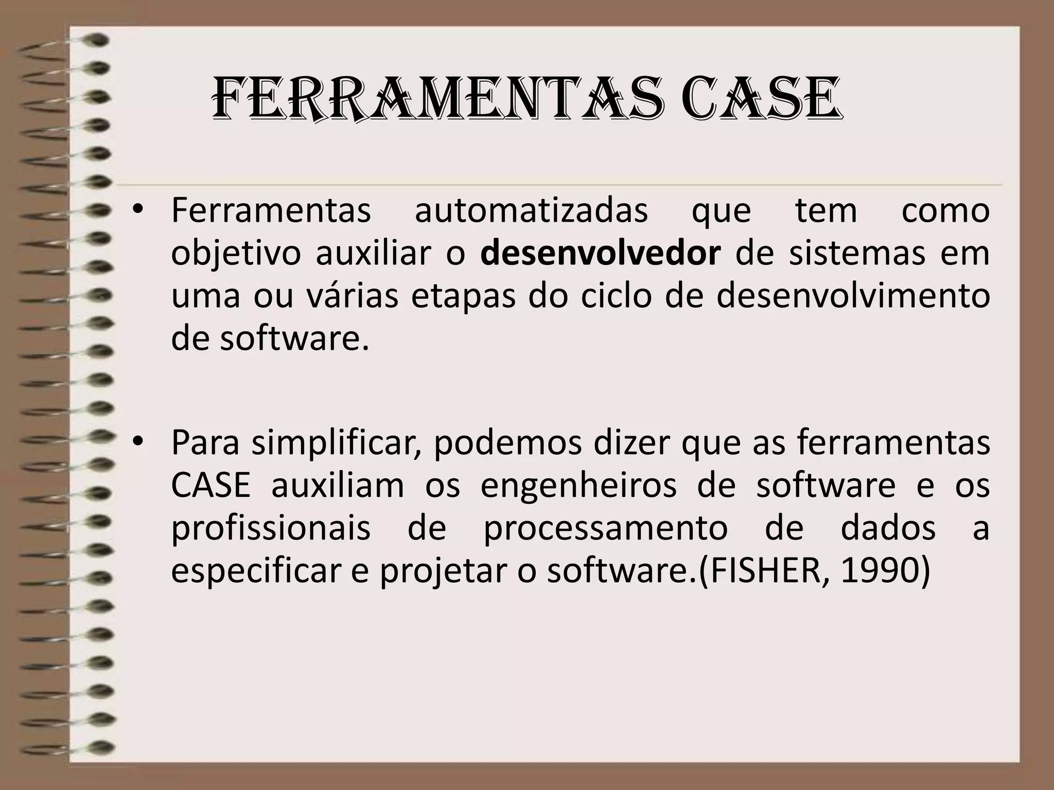 Ferramentas case
• Ferramentas automatizadas que tem como
objetivo auxiliar o desenvolvedor de sistemas em
uma ou várias etapas do ciclo de desenvolvimento
de software.

• Para simplificar, podemos dizer que as ferramentas
CASE auxiliam os engenheiros de software e os
profissionais de processamento de dados a
especificar e projetar o software.(FISHER, 1990)

 