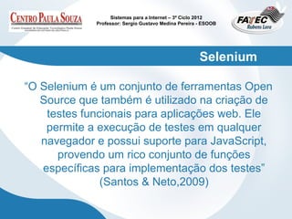 Sistemas para a Internet – 3º Ciclo 2012
             Professor: Sergio Gustavo Medina Pereira - ESOOB




                                                      Selenium

“O Selenium é um conjunto de ferramentas Open
   Source que também é utilizado na criação de
    testes funcionais para aplicações web. Ele
    permite a execução de testes em qualquer
   navegador e possui suporte para JavaScript,
      provendo um rico conjunto de funções
   específicas para implementação dos testes”
               (Santos & Neto,2009)
 