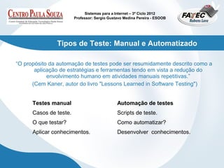 Sistemas para a Internet – 3º Ciclo 2012
                        Professor: Sergio Gustavo Medina Pereira - ESOOB




               Tipos de Teste: Manual e Automatizado

“O propósito da automação de testes pode ser resumidamente descrito como a
       aplicação de estratégias e ferramentas tendo em vista a redução do
            envolvimento humano em atividades manuais repetitivas.”
      (Cem Kaner, autor do livro "Lessons Learned in Software Testing")


      Testes manual                           Automação de testes
      Casos de teste.                         Scripts de teste.
      O que testar?                           Como automatizar?
      Aplicar conhecimentos.                  Desenvolver conhecimentos.
 