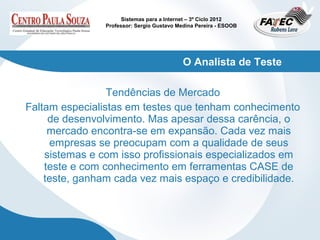 Sistemas para a Internet – 3º Ciclo 2012
                Professor: Sergio Gustavo Medina Pereira - ESOOB




                                            O Analista de Teste

                 Tendências de Mercado
Faltam especialistas em testes que tenham conhecimento
     de desenvolvimento. Mas apesar dessa carência, o
     mercado encontra-se em expansão. Cada vez mais
     empresas se preocupam com a qualidade de seus
    sistemas e com isso profissionais especializados em
    teste e com conhecimento em ferramentas CASE de
    teste, ganham cada vez mais espaço e credibilidade.
 