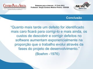 Sistemas para a Internet – 3º Ciclo 2012
            Professor: Sergio Gustavo Medina Pereira - ESOOB




                                                        Conclusão


“Quanto mais tarde um defeito for identificado
mais caro ficará para corrigi-lo e mais ainda, os
   custos de descobrir e corrigir defeitos no
  software aumentam exponencialmente na
  proporção que o trabalho evolui através da
    fases do projeto de desenvolvimento.”
               (Boehm -1976)
 