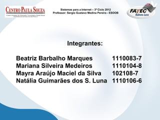 Sistemas para a Internet – 3º Ciclo 2012
           Professor: Sergio Gustavo Medina Pereira - ESOOB




                     Integrantes:

Beatriz Barbalho Marques                              1110083-7
Mariana Silveira Medeiros                             1110104-8
Mayra Araújo Maciel da Silva                          102108-7
Natália Guimarães dos S. Luna                         1110106-6
 