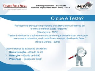 Sistemas para a Internet – 3º Ciclo 2012
                        Professor: Sergio Gustavo Medina Pereira - ESOOB




                                                O que é Teste?
       “Processo de executar um programa ou sistema com a intenção de
                         encontrar defeitos (teste negativo).”
                                (Glen Myers - 1979)
 “Testar é verificar se o software está fazendo o que deveria fazer, de acordo
      com os seus requisitos, e não está fazendo o que não deveria fazer.”
                              (Rios e Moreira - 2002)

Visão histórica da execução dos testes:
• Demonstração – década de 70
• Detecção – década de 80/90
• Prevenção – década de 90/00
 