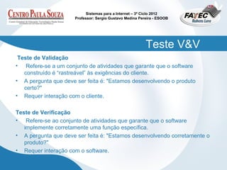 Sistemas para a Internet – 3º Ciclo 2012
                      Professor: Sergio Gustavo Medina Pereira - ESOOB




                                                          Teste V&V
 Teste de Validação
• Refere-se a um conjunto de atividades que garante que o software
   construído é “rastreável” às exigências do cliente.
• A pergunta que deve ser feita é: "Estamos desenvolvendo o produto
   certo?"
• Requer interação com o cliente.

Teste de Verificação
• Refere-se ao conjunto de atividades que garante que o software
   implemente corretamente uma função específica.
• A pergunta que deve ser feita é: "Estamos desenvolvendo corretamente o
   produto?"
• Requer interação com o software.
 