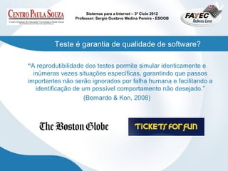 Sistemas para a Internet – 3º Ciclo 2012
                Professor: Sergio Gustavo Medina Pereira - ESOOB




         Teste é garantia de qualidade de software?

“A reprodutibilidade dos testes permite simular identicamente e
  inúmeras vezes situações específicas, garantindo que passos
importantes não serão ignorados por falha humana e facilitando a
   identificação de um possível comportamento não desejado.”
                     (Bernardo & Kon, 2008)
 