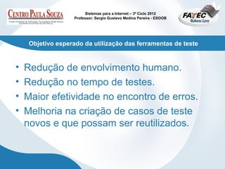 Sistemas para a Internet – 3º Ciclo 2012
                    Professor: Sergio Gustavo Medina Pereira - ESOOB




     Objetivo esperado da utilização das ferramentas de teste


•   Redução de envolvimento humano.
•   Redução no tempo de testes.
•   Maior efetividade no encontro de erros.
•   Melhoria na criação de casos de teste
    novos e que possam ser reutilizados.
 