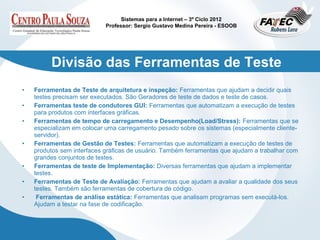 Sistemas para a Internet – 3º Ciclo 2012
                            Professor: Sergio Gustavo Medina Pereira - ESOOB




         Divisão das Ferramentas de Teste
•   Ferramentas de Teste de arquitetura e inspeção: Ferramentas que ajudam a decidir quais
    testes precisam ser executados. São Geradores de teste de dados e teste de casos.
•   Ferramentas teste de condutores GUI: Ferramentas que automatizam a execução de testes
    para produtos com interfaces gráficas.
•   Ferramentas de tempo de carregamento e Desempenho(Load/Stress): Ferramentas que se
    especializam em colocar uma carregamento pesado sobre os sistemas (especialmente cliente-
    servidor).
•   Ferramentas de Gestão de Testes: Ferramentas que automatizam a execução de testes de
    produtos sem interfaces gráficas de usuário. Também ferramentas que ajudam a trabalhar com
    grandes conjuntos de testes.
•   Ferramentas de teste de Implementação: Diversas ferramentas que ajudam a implementar
    testes.
•   Ferramentas de Teste de Avaliação: Ferramentas que ajudam a avaliar a qualidade dos seus
    testes. Também são ferramentas de cobertura de código.
•    Ferramentas de análise estática: Ferramentas que analisam programas sem executá-los.
    Ajudam a testar na fase de codificação.
 