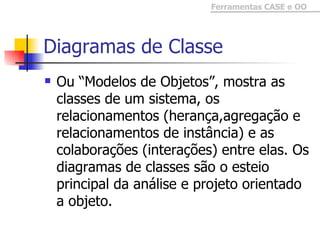Diagramas de Classe Ou “Modelos de Objetos”, mostra as classes de um sistema, os relacionamentos (herança,agregação e relacionamentos de instância) e as colaborações (interações) entre elas. Os diagramas de classes são o esteio  principal da análise e projeto orientado a objeto.  