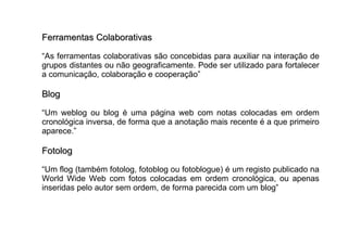 Ferramentas Colaborativas “ As ferramentas colaborativas são concebidas para auxiliar na interação de grupos distantes ou não geograficamente. Pode ser utilizado para fortalecer a comunicação, colaboração e cooperação” Blog “ Um weblog ou blog é uma página web com notas colocadas em ordem cronológica inversa, de forma que a anotação mais recente é a que primeiro aparece.” Fotolog  “ Um flog (também fotolog, fotoblog ou fotoblogue) é um registo publicado na World Wide Web com fotos colocadas em ordem cronológica, ou apenas inseridas pelo autor sem ordem, de forma parecida com um blog” 