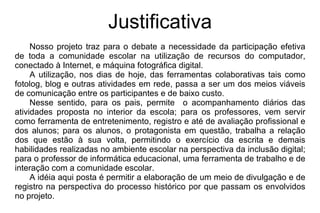 Justificativa Nosso projeto traz para o debate a necessidade da participação efetiva de toda a comunidade escolar na utilização de recursos do computador, conectado à Internet, e máquina fotográfica digital.  A utilização, nos dias de hoje, das ferramentas colaborativas tais como fotolog, blog e outras atividades em rede, passa a ser um dos meios viáveis de comunicação entre os participantes e de baixo custo.  Nesse sentido, para os pais, permite  o acompanhamento diários das atividades proposta no interior da escola; para os professores, vem servir como ferramenta de entretenimento, registro e até de avaliação profissional e dos alunos; para os alunos, o protagonista em questão, trabalha a relação dos que estão à sua volta, permitindo o exercício da escrita e demais habilidades realizadas no ambiente escolar na perspectiva da inclusão digital; para o professor de informática educacional, uma ferramenta de trabalho e de interação com a comunidade escolar.  A idéia aqui posta é permitir a elaboração de um meio de divulgação e de registro na perspectiva do processo histórico por que passam os envolvidos no projeto.  
