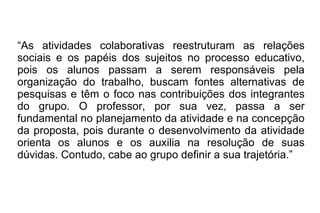 “ As atividades colaborativas reestruturam as relações sociais e os papéis dos sujeitos no processo educativo, pois os alunos passam a serem responsáveis pela organização do trabalho, buscam fontes alternativas de pesquisas e têm o foco nas contribuições dos integrantes do grupo. O professor, por sua vez, passa a ser fundamental no planejamento da atividade e na concepção da proposta, pois durante o desenvolvimento da atividade orienta os alunos e os auxilia na resolução de suas dúvidas. Contudo, cabe ao grupo definir a sua trajetória.”  