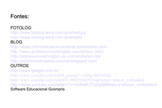 Fontes: FOTOLOG http://www.fotolog.terra.com.br/emefcaa http://www.fotolog.terra.com.br/emefol BLOG http://www.informaticaeducacional.zoomshare.com/ http://www.professorwashington.zoomshare.com/ http://professorwashington.no.comunidades.net/ http://vixinformaticaeducacional.blogspot.com/ OUTROS http://www.google.com.br http://www.youtube.com/watch_popup?v=m5qcvKPd2QQ http://www.youtube.com/watch?v=f0E0V6d2OAs&feature=player_embedded http://www.youtube.com/watch?v=0xMaK3TqGyQ&feature=player_embedded Software Educacional Gcompris 
