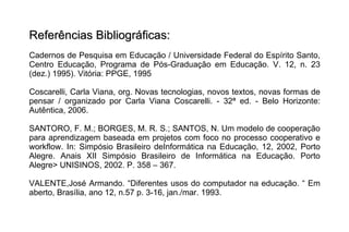 Referências Bibliográficas: Cadernos de Pesquisa em Educação / Universidade Federal do Espírito Santo, Centro Educação, Programa de Pós-Graduação em Educação. V. 12, n. 23 (dez.) 1995). Vitória: PPGE, 1995 Coscarelli, Carla Viana, org. Novas tecnologias, novos textos, novas formas de pensar / organizado por Carla Viana Coscarelli. - 32ª ed. - Belo Horizonte: Autêntica, 2006. SANTORO, F. M.; BORGES, M. R. S.; SANTOS, N. Um modelo de cooperação para aprendizagem baseada em projetos com foco no processo cooperativo e workflow. In: Simpósio Brasileiro deInformática na Educação, 12, 2002, Porto Alegre. Anais XII Simpósio Brasileiro de Informática na Educação. Porto Alegre> UNISINOS, 2002. P. 358 – 367. VALENTE,José Armando. “Diferentes usos do computador na educação. “ Em aberto, Brasília, ano 12, n.57 p. 3-16, jan./mar. 1993. 