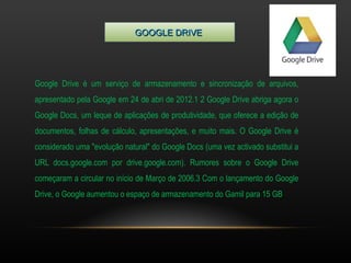GGOOOOGGLLEE DDRRIIVVEE 
Google Drive é um serviço de armazenamento e sincronização de arquivos, 
apresentado pela Google em 24 de abri de 2012.1 2 Google Drive abriga agora o 
Google Docs, um leque de aplicações de produtividade, que oferece a edição de 
documentos, folhas de cálculo, apresentações, e muito mais. O Google Drive é 
considerado uma "evolução natural" do Google Docs (uma vez activado substitui a 
URL docs.google.com por drive.google.com). Rumores sobre o Google Drive 
começaram a circular no início de Março de 2006.3 Com o lançamento do Google 
Drive, o Google aumentou o espaço de armazenamento do Gamil para 15 GB 
 