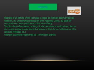WEBNODE 
Webnode é um sistema online de criação e edição de Websites desenvolvido pela 
Westcom, sro, uma empresa sediada em Brno, República Checa. Ela pode ser 
comparada com outras plataformas online como Weebly. 
Também oferece ferramentas de design do site, permitindo aos utilizadores criar um 
site, do tipo arrastar-e-soltar elementos, tais como blogs, fóruns, bibliotecas de fotos, 
caixas de feedback, etc.1 
Webnode atualmente regista mais de 15 milhões de clientes 
 