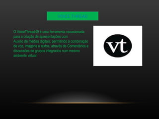 VOICE THREAD 
O VoiceThread49 é uma ferramenta vocacionada 
para a criação de apresentações com 
Auxílio de médias digitais, permitindo a combinação 
de voz, imagens e textos, através de Comentários e 
discussões de grupos integrados num mesmo 
ambiente virtual 
 