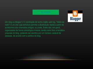 BLOGGER 
Um blog ou blogue1 2 3 (contração do termo inglês web log, "diário da 
rede") é um site cuja estrutura permite a atualização rápida a partir de 
acréscimos dos chamados artigos, ou posts. Estes são, em geral, 
organizados de forma cronológica inversa, tendo como foco a temática 
proposta do blog, podendo ser escritos por um número variável de 
pessoas, de acordo com a política do blog. 
 