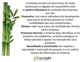 O método consiste em determinar de modo
balanceado as ligações de causa/efeito entre
os quatro indicadores de avaliação das empresas,
que são:
Financeiro: criar novos indicadores de desempenho
para que os acionistas possam ter melhor
rentabilidade dos seus investimentos;
Clientes: saber qual o grau de satisfação dos clientes
com a empresa;
Processos internos: a empresa deve identificar se há
produtos com problemas, se foram entregues no
tempo previsto e apostar na inovação dos seus
produtos;
Aprendizado e crescimento: diz respeito à
capacidade e motivação do pessoal, e a um melhor
sistema de informação na empresa.
 