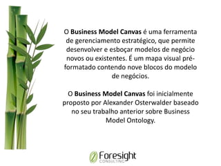 O Business Model Canvas é uma ferramenta
de gerenciamento estratégico, que permite
desenvolver e esboçar modelos de negócio
novos ou existentes. É um mapa visual pré-
formatado contendo nove blocos do modelo
de negócios.
O Business Model Canvas foi inicialmente
proposto por Alexander Osterwalder baseado
no seu trabalho anterior sobre Business
Model Ontology.
 