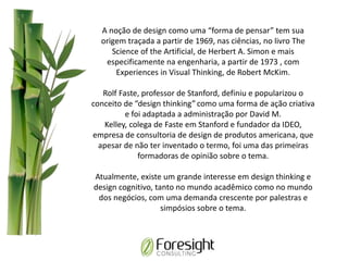 A noção de design como uma “forma de pensar” tem sua
origem traçada a partir de 1969, nas ciências, no livro The
Science of the Artificial, de Herbert A. Simon e mais
especificamente na engenharia, a partir de 1973 , com
Experiences in Visual Thinking, de Robert McKim.
Rolf Faste, professor de Stanford, definiu e popularizou o
conceito de “design thinking” como uma forma de ação criativa
e foi adaptada a administração por David M.
Kelley, colega de Faste em Stanford e fundador da IDEO,
empresa de consultoria de design de produtos americana, que
apesar de não ter inventado o termo, foi uma das primeiras
formadoras de opinião sobre o tema.
Atualmente, existe um grande interesse em design thinking e
design cognitivo, tanto no mundo acadêmico como no mundo
dos negócios, com uma demanda crescente por palestras e
simpósios sobre o tema.
 
