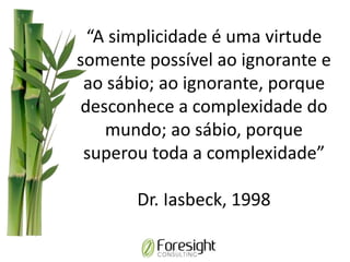 “A simplicidade é uma virtude
somente possível ao ignorante e
ao sábio; ao ignorante, porque
desconhece a complexidade do
mundo; ao sábio, porque
superou toda a complexidade”
Dr. Iasbeck, 1998
 