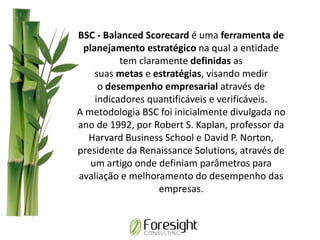 BSC - Balanced Scorecard é uma ferramenta de
planejamento estratégico na qual a entidade
tem claramente definidas as
suas metas e estratégias, visando medir
o desempenho empresarial através de
indicadores quantificáveis e verificáveis.
A metodologia BSC foi inicialmente divulgada no
ano de 1992, por Robert S. Kaplan, professor da
Harvard Business School e David P. Norton,
presidente da Renaissance Solutions, através de
um artigo onde definiam parâmetros para
avaliação e melhoramento do desempenho das
empresas.
 