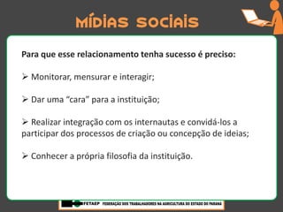 Mídias sociais
Para que esse relacionamento tenha sucesso é preciso:

 Monitorar, mensurar e interagir;

 Dar uma “cara” para a instituição;

 Realizar integração com os internautas e convidá-los a
participar dos processos de criação ou concepção de ideias;

 Conhecer a própria filosofia da instituição.
 