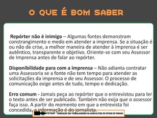 O que é bom saber

 Repórter não é inimigo – Algumas fontes demonstram
constrangimento e medo em atender a imprensa. Se a situação é
ou não de crise, a melhor maneira de atender à imprensa é ser
autêntico, transparente e objetivo. Oriente-se com seu Assessor
de Imprensa antes de falar ao repórter.
Disponibilidade para com a imprensa – Não adianta contratar
uma Assessoria se a fonte não tem tempo para atender as
solicitações da imprensa e de seu Assessor. O processo de
comunicação exige antes de tudo, tempo e dedicação.
Erro comum - Jamais peça ao repórter que o entrevistou para ler
o texto antes de ser publicado. Também não exija que o assessor
faça isso. A partir do momento em que a entrevista foi
concedida, a informação é do jornalista.
 
