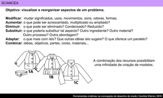 SCAMCEA Objetivo: visualizar e reorganizar aspectos de um problema. Modificar :  mudar significados, usos, movimentos, sons, odores, formas. Aumentar : o que pode ser acrescentado, multiplicado ou ampliado? Diminuir :  o que pode ser eliminado? Condensado? Reduzido? Substituir : o que poderia substituir tal aspecto? Outro ingrediente? Outro material?  Outro processo? Outra abordagem? Adaptar :  o que mais com isto? Que outras idéias isto sugere? O que oferece um paralelo? Combinar : idéias, objetivos, partes, cores, materiais... A combinação dos recursos possibilitam uma infinidade de criação de modelos. 