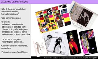 Não é “bem-arrumadinho”, “bem-decoradinho”,  “bem-planejadinho”. Use sem moderação. Contém:    esboços, desenhos de    observação, estudos com    pintura, fotografia, colagens,    amostras de tecidos, cores,    aviamentos, objetos, pesquisa    de textos e imagens,    recordações pessoais... Caderno durável, resistente,   capa dura. Fotos de roupas / protótipos.  CADERNO DE INSPIRAÇÃO  