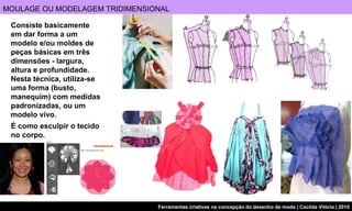 MOULAGE OU MODELAGEM TRIDIMENSIONAL É como esculpir o tecido  no corpo. Consiste basicamente  em dar forma a um  modelo e/ou moldes de peças básicas em três dimensões - largura, altura e profundidade. Nesta técnica, utiliza-se uma forma (busto, manequim) com medidas padronizadas, ou um modelo vivo.  