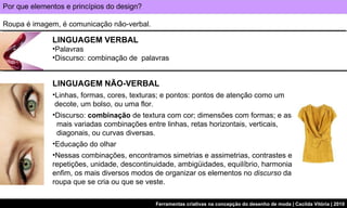 Por que elementos e princípios do design? Roupa é imagem, é comunicação não-verbal.  LINGUAGEM NÃO-VERBAL Linhas, formas, cores, texturas; e pontos: pontos de atenção como um   decote, um bolso, ou uma flor. Discurso:  combinação  de textura com cor; dimensões com formas; e as    mais variadas combinações entre linhas, retas horizontais, verticais,    diagonais, ou curvas diversas. Educação do olhar Nessas combinações, encontramos simetrias e assimetrias, contrastes e repetições, unidade, descontinuidade, ambigüidades, equilíbrio, harmonia enfim, os mais diversos modos de organizar os elementos no  discurso  da roupa que se cria ou que se veste.  LINGUAGEM VERBAL Palavras Discurso: combinação de  palavras 