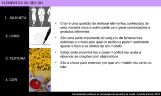 ELEMENTOS DO DESIGN SILHUETA 2. LINHA 3. TEXTURA 4. COR Criar é uma questão de misturar elementos conhecidos de uma maneira nova e estimulante para gerar combinações e produtos diferentes  São uma parte importante do conjunto de ferramentas estéticas e o meio pelo qual os estilistas podem sutilmente ajustar o foco e os efeitos de um modelo Saber onde encontrá-los e como modificá-los ajuda a observar as criações com objetividade São a chave para entender por que um modelo deu certo ou não.  