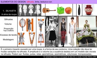 SILHUETA A alma da roupa Silhuetas Volume  Proporção Tops e bottoms Excesso de tecido Modelagem  ELEMENTOS DO DESIGN:  silhueta , linha, textura e cor. É o primeiro impacto causado por uma roupa, é a forma de seu contorno. Uma coleção não deve ter muitas variações na silhueta. A amplitude e o volume (ou a ausência destes) em um modelo são visíveis na silhueta. Podem ser: fluidas, justas, retas, geométricas, assimétricas, volumosas, transpassadas... 
