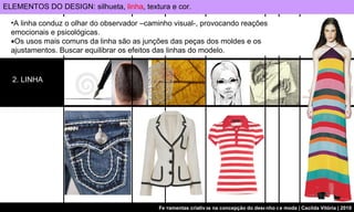 ELEMENTOS DO DESIGN: silhueta,  linha , textura e cor. 2. LINHA A linha conduz o olhar do observador –caminho visual-, provocando reações emocionais e psicológicas.  Os usos mais comuns da linha são as junções das peças dos moldes e os ajustamentos. Buscar equilibrar os efeitos das linhas do modelo.  