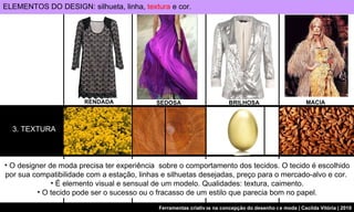 3. TEXTURA O designer de moda precisa ter experiência  sobre o comportamento dos tecidos. O tecido é escolhido por sua compatibilidade com a estação, linhas e silhuetas desejadas, preço para o mercado-alvo e cor.  É elemento visual e sensual de um modelo. Qualidades: textura, caimento. O tecido pode ser o sucesso ou o fracasso de um estilo que parecia bom no papel. SEDOSA BRILHOSA RENDADA ELEMENTOS DO DESIGN: silhueta, linha,  textura  e cor. MACIA 