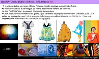 4. COR É o reflexo da luz sobre um objeto. Provoca reação intuitiva, emocional e física.  Seu uso influencia a percepção da forma. Determina o clima da coleção,  ou sua “sintonia” com a estação, diferencia as coleções.  A cor possui três características:  gama , que se refere ao próprio nome da cor (amarelo, azul...); o  valor ou contraste , que indica se a cor é clara ou escura (aproxima-se do branco ou preto); e a  intensidade , indicando se a cor é forte ou apagada.   ELEMENTOS DO DESIGN: silhueta, linha, textura e  cor . 