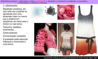 3. GRADAÇÃO PRINCÍPIOS DO DESIGN: 1. REPETIÇÃO | 2. RITMO | 3.  GRADAÇÃO  | 4. RADIAÇÃO | 5. CONTRASTE | 6.HARMONIA | 7. EQUILÍBRIO |  8. PROPORÇÃO | 9. SENSAÇÃO CORPORAL Repetição complexa, em que cada vez o padrão se apresenta com uma dimensão maior ou menor que a anterior em seqüência, do maior para o menor ou vice-versa. Tamanho: detalhes,  aviamentos... Cores:estampa Concentração: bordados A gradação pode adicionar interesse e movimento à uma forma.  