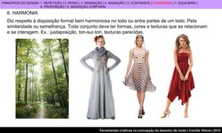 6. HARMONIA Diz respeito à disposição formal bem harmoniosa no todo ou entre partes de um todo. Pela similaridade ou semelhança.  Todo conjunto deve ter formas, cores e texturas que se relacionam  e se interagem.  Ex.: justaposição, ton-sur-ton, texturas parecidas.   PRINCÍPIOS DO DESIGN: 1. REPETIÇÃO | 2. RITMO | 3. GRADAÇÃO | 4. RADIAÇÃO | 5. CONTRASTE |  6.HARMONIA  | 7. EQUILÍBRIO |  8. PROPORÇÃO | 9. SENSAÇÃO CORPORAL 