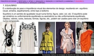 7. EQUILÍBRIO É a distribuição do peso e importância visual dos elementos do design, resultando em  equilíbrio visual, simetria, espelhamento, entre tops e bottoms   Equilíbrio é um sentido de igualdade visual numa forma, figura, valor, cor, etc. O equilíbrio pode ser simétrico ou uniformemente equilibrado ou assimétrico ou não uniformemente equilibrado. Objetos, valores, cores, texturas, formas, figuras, etc., podem ser usados para criar um equilíbrio numa composição. PRINCÍPIOS DO DESIGN: 1. REPETIÇÃO | 2. RITMO | 3. GRADAÇÃO | 4. RADIAÇÃO | 5. CONTRASTE | 6.HARMONIA | 7.  EQUILÍBRIO  |  8. PROPORÇÃO | 9. SENSAÇÃO CORPORAL 